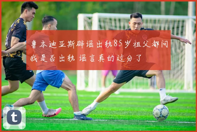 鲁本迪亚斯辟谣出轨85岁祖父都问我是否出轨 谣言真的过分了