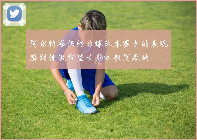 阿尔特塔仍然为球队本赛季的表现感到骄傲希望长期执教阿森纳