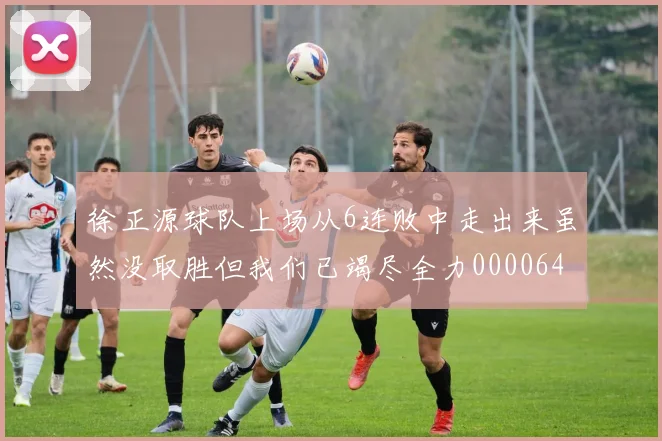 徐正源球队上场从6连败中走出来虽然没取胜但我们已竭尽全力0000644