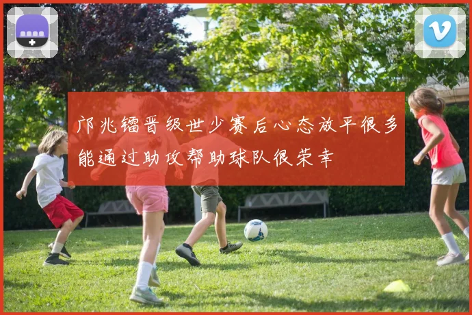 邝兆镭晋级世少赛后心态放平很多能通过助攻帮助球队很荣幸