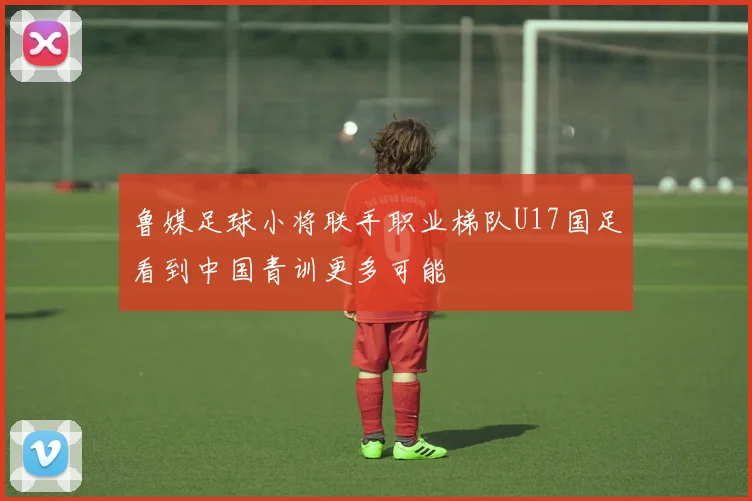 鲁媒足球小将联手职业梯队U17国足看到中国青训更多可能
