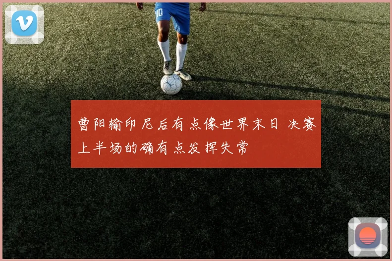 曹阳输印尼后有点像世界末日 决赛上半场的确有点发挥失常