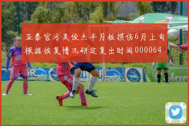 亚泰官方吴俊杰半月板损伤6月上旬根据恢复情况研定复出时间0000644